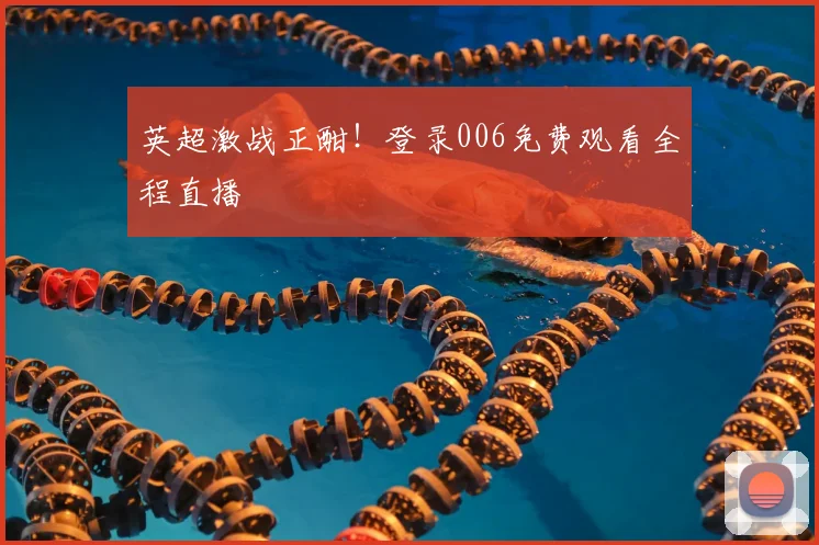 英超激战正酣！登录006免费观看全程直播