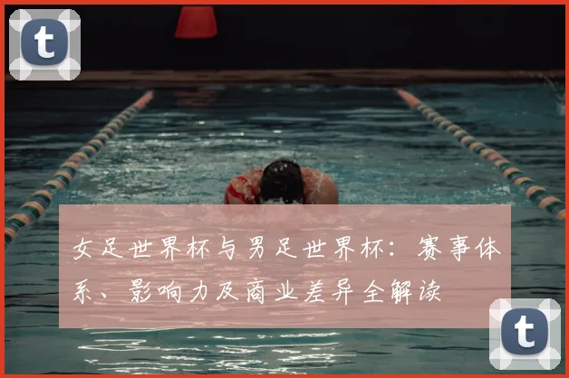 女足世界杯与男足世界杯：赛事体系、影响力及商业差异全解读