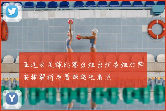 亚运会足球比赛分组出炉各组对阵安排解析与晋级路径看点