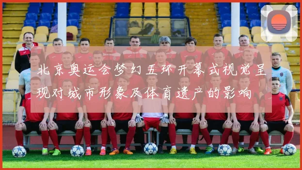 北京奥运会梦幻五环开幕式视觉呈现对城市形象及体育遗产的影响