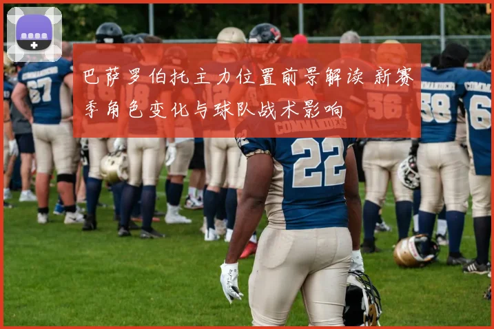 巴萨罗伯托主力位置前景解读 新赛季角色变化与球队战术影响