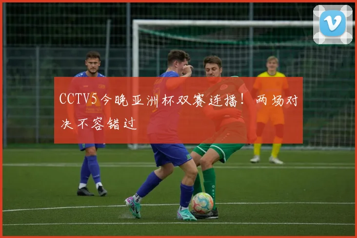 CCTV5今晚亚洲杯双赛连播！两场对决不容错过