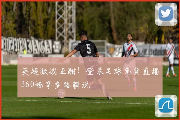 英超激战正酣！登录足球免费直播360畅享多路解说