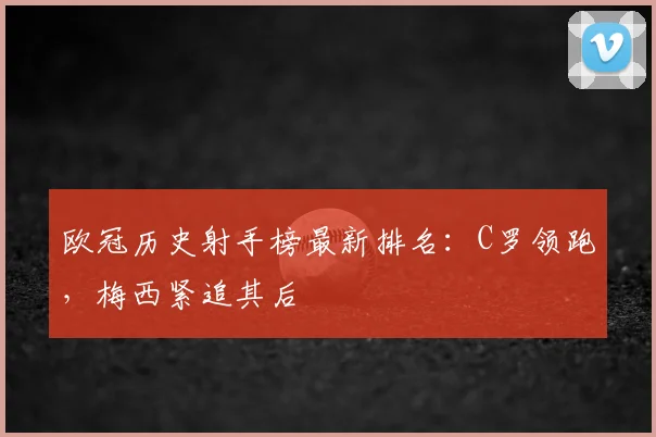 欧冠历史射手榜最新排名：C罗领跑，梅西紧追其后