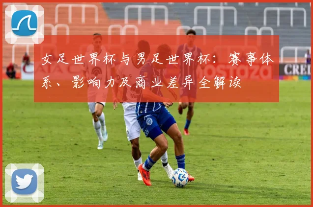 女足世界杯与男足世界杯：赛事体系、影响力及商业差异全解读