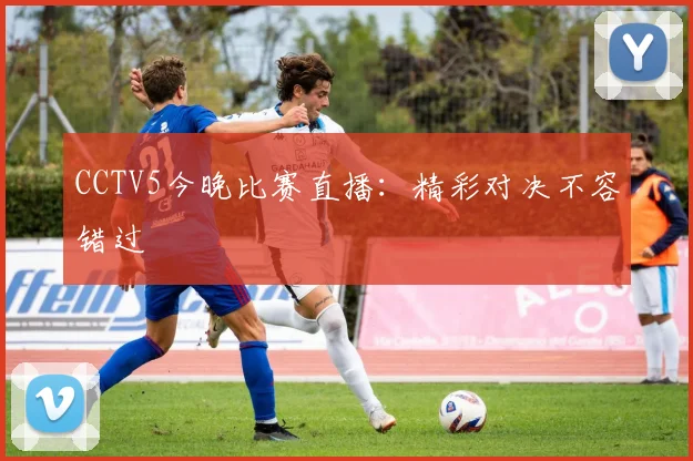 CCTV5今晚比赛直播：精彩对决不容错过