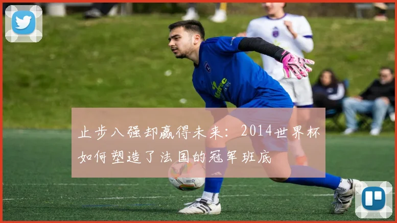 止步八强却赢得未来：2014世界杯如何塑造了法国的冠军班底
