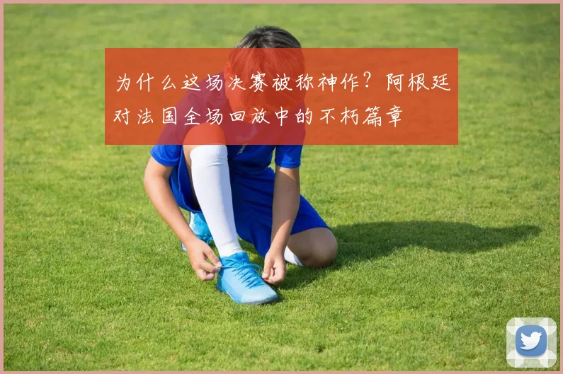 为什么这场决赛被称神作？阿根廷对法国全场回放中的不朽篇章