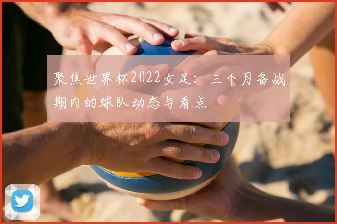 聚焦世界杯2022女足：三个月备战期内的球队动态与看点