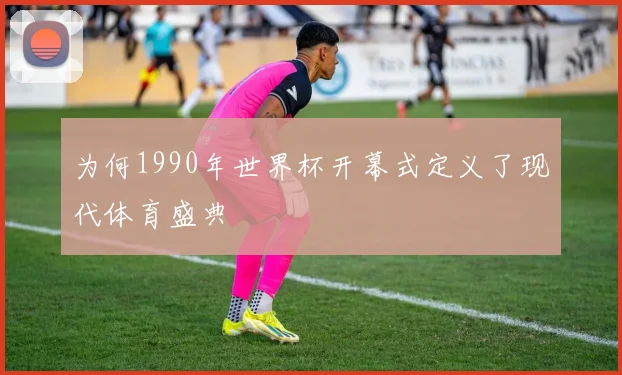 为何1990年世界杯开幕式定义了现代体育盛典