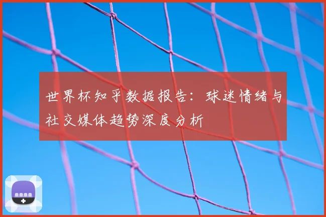 世界杯知乎数据报告:球迷情绪与社交媒体趋势深度分析