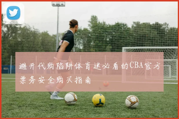 避开代购陷阱体育迷必看的CBA官方票务安全购买指南