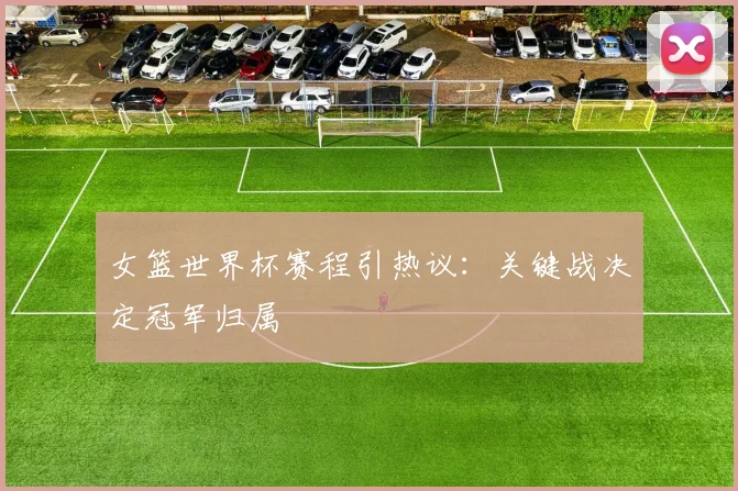 女篮世界杯赛程引热议：关键战决定冠军归属