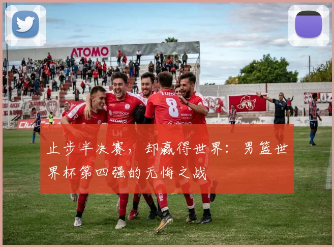止步半决赛，却赢得世界：男篮世界杯第四强的无悔之战