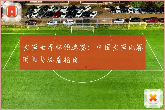 女篮世界杯预选赛：中国女篮比赛时间与观看指南