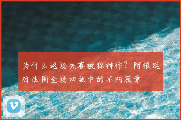 为什么这场决赛被称神作？阿根廷对法国全场回放中的不朽篇章