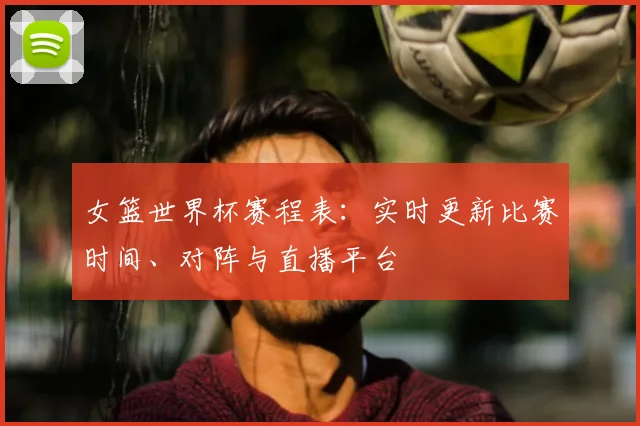 女篮世界杯赛程表：实时更新比赛时间、对阵与直播平台