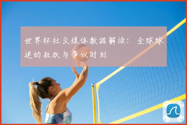 世界杯社交媒体数据解读：全球球迷的狂欢与争议时刻